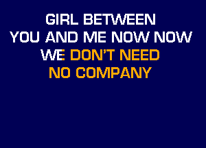 GIRL BETWEEN
YOU AND ME NOW NOW
WE DON'T NEED
N0 COMPANY