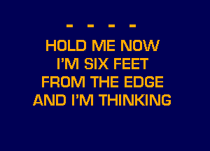 HOLD ME NOW
I'M SIX FEET

FROM THE EDGE
AND I'M THINKING