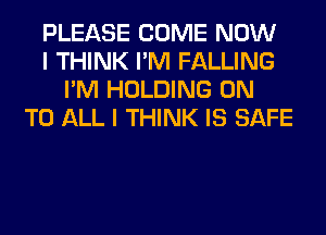 PLEASE COME NOW
I THINK I'M FALLING
I'M HOLDING ON
TO ALL I THINK IS SAFE