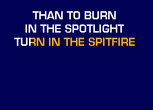 THAN T0 BURN
IN THE SPOTLIGHT
TURN IN THE SPITFIRE