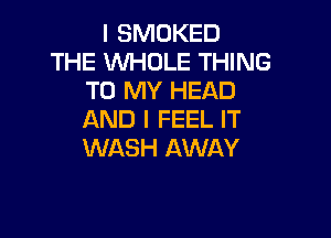 I SMOKED
THE WHOLE THING
TO MY HEAD

AND I FEEL IT
WASH AWAY