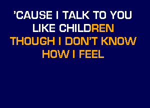 'CAUSE I TALK TO YOU
LIKE CHILDREN
THOUGH I DON'T KNOW
HOWI FEEL