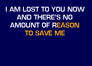 I AM LOST TO YOU NOW
AND THERE'S N0
AMOUNT OF REASON
TO SAVE ME