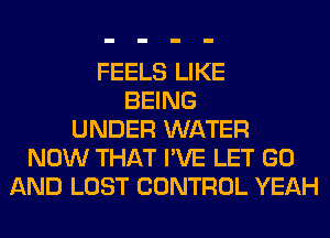 FEELS LIKE
BEING
UNDER WATER
NOW THAT I'VE LET GO
AND LOST CONTROL YEAH