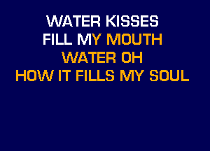 WATER KISSES
FILL MY MOUTH
WATER 0H

HOW IT FILLS MY SOUL