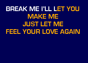 BREAK ME I'LL LET YOU
MAKE ME
JUST LET ME
FEEL YOUR LOVE AGAIN