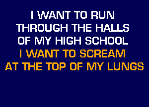 I WANT TO RUN
THROUGH THE HALLS
OF MY HIGH SCHOOL
I WANT TO SCREAM

AT THE TOP OF MY LUNGS