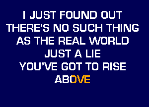 I JUST FOUND OUT
THERE'S N0 SUCH THING
AS THE REAL WORLD
JUST A LIE
YOU'VE GOT TO RISE
ABOVE