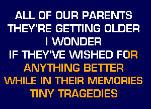 ALL OF OUR PARENTS
THEY'RE GETTING OLDER
I WONDER
IF THEY'VE VVISHED FOR

ANYTHING BETTER
VUHILE IN THEIR MEMORIES

TINY TRAGEDIES