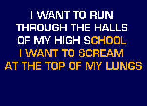 I WANT TO RUN
THROUGH THE HALLS
OF MY HIGH SCHOOL
I WANT TO SCREAM

AT THE TOP OF MY LUNGS