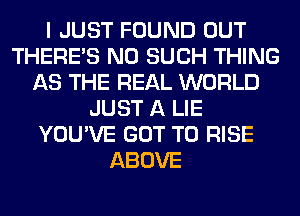 I JUST FOUND OUT
THERE'S N0 SUCH THING
AS THE REAL WORLD
JUST A LIE
YOU'VE GOT TO RISE
ABOVE