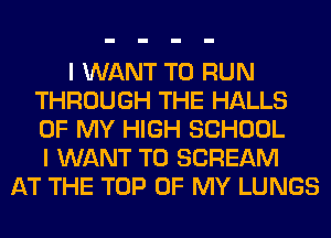 I WANT TO RUN
THROUGH THE HALLS
OF MY HIGH SCHOOL
I WANT TO SCREAM

AT THE TOP OF MY LUNGS