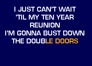 I JUST CAN'T WAIT
'TIL MY TEN YEAR
REUNION
I'M GONNA BUST DOWN
THE DOUBLE DOORS