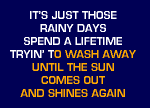 ITS JUST THOSE
RAINY DAYS
SPEND A LIFETIME
TRYIN' T0 WASH AWAY
UNTIL THE SUN
COMES OUT
AND SHINES AGAIN