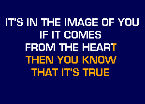 ITS IN THE IMAGE OF YOU
IF IT COMES
FROM THE HEART
THEN YOU KNOW
THAT ITS TRUE