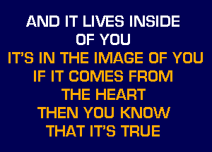 AND IT LIVES INSIDE
OF YOU
ITS IN THE IMAGE OF YOU
IF IT COMES FROM
THE HEART
THEN YOU KNOW
THAT ITS TRUE