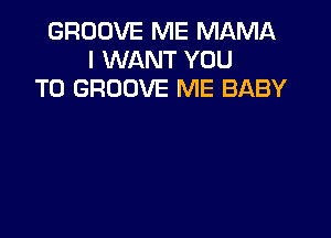 GROOVE ME MAMA
I WANT YOU
TO GROOVE ME BABY