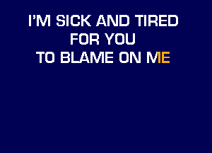 I'M SICK AND TIRED
FOR YOU
TO BLAME ON ME