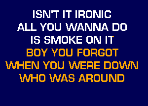 ISN'T IT IRONIC
ALL YOU WANNA DO
IS SMOKE ON IT
BOY YOU FORGOT
WHEN YOU WERE DOWN
WHO WAS AROUND