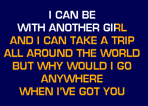 I CAN BE
INITH ANOTHER GIRL
AND I CAN TAKE A TRIP
ALL AROUND THE WORLD
BUT INHY WOULD I GO
ANYINHERE
INHEN I'VE GOT YOU