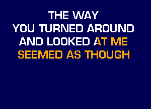 THE WAY
YOU TURNED AROUND
AND LOOKED AT ME
SEEMED AS THOUGH