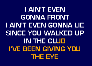 I AIN'T EVEN
GONNA FRONT
I AIN'T EVEN GONNA LIE
SINCE YOU WALKED UP
IN THE CLUB
I'VE BEEN GIVING YOU
THE EYE