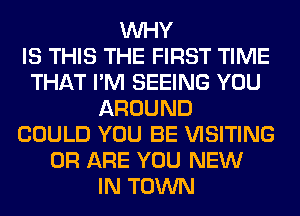 WHY
IS THIS THE FIRST TIME
THAT I'M SEEING YOU
AROUND
COULD YOU BE VISITING
0R ARE YOU NEW
IN TOWN