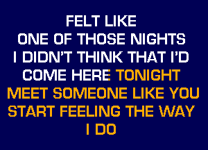 FELT LIKE
ONE OF THOSE NIGHTS
I DIDN'T THINK THAT I'D
COME HERE TONIGHT
MEET SOMEONE LIKE YOU
START FEELING THE WAY
I DO