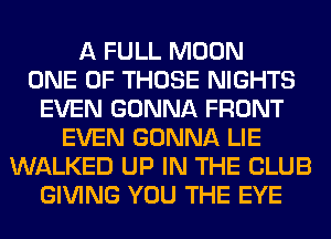 A FULL MOON
ONE OF THOSE NIGHTS
EVEN GONNA FRONT
EVEN GONNA LIE
WALKED UP IN THE CLUB
GIVING YOU THE EYE