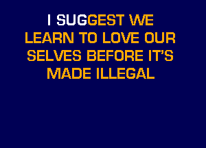 I SUGGEST WE
LEARN TO LOVE OUR
SELVES BEFORE ITS

MADE ILLEGAL