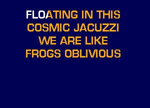 FLOATING IN THIS
COSMIC JACUZZI
WE ARE LIKE
FROGS OBLIVIOUS

g
