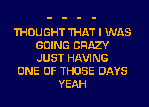 THOUGHT THAT I WAS
GOING CRAZY
JUST HAVING

ONE OF THOSE DAYS
YEAH