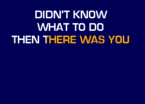 DIDN'T KNOW
WHAT TO DO
THEN THERE WAS YOU