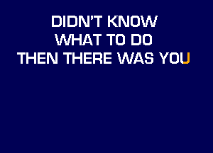 DIDN'T KNOW
WHAT TO DO
THEN THERE WAS YOU