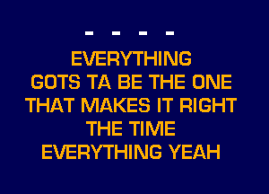 EVERYTHING
GOTS TA BE THE ONE
THAT MAKES IT RIGHT
THE TIME
EVERYTHING YEAH