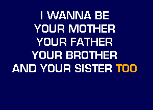 I WANNA BE
YOUR MOTHER
YOUR FATHER
YOUR BROTHER

AND YOUR SISTER T00
