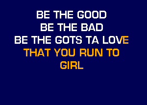 BE THE GOOD
BE THE BAD
BE THE GOTS TA LOVE
THAT YOU RUN T0
GIRL