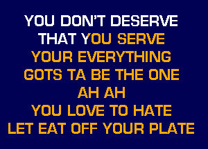 YOU DON'T DESERVE
THAT YOU SERVE
YOUR EVERYTHING
GOTS TA BE THE ONE
AH AH
YOU LOVE TO HATE
LET EAT OFF YOUR PLATE