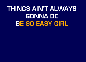 THINGS AIN'T ALWAYS
GONNA BE
BE SO EASY GIRL