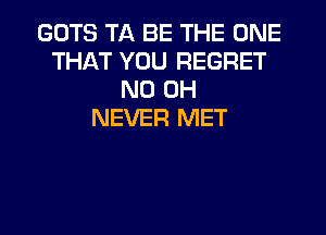 GOTS TA BE THE ONE
THAT YOU REGRET
ND OH
NEVER MET