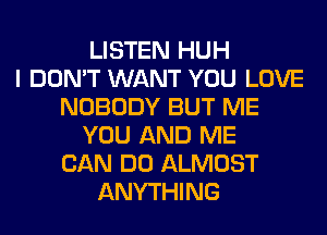 LISTEN HUH
I DON'T WANT YOU LOVE
NOBODY BUT ME
YOU AND ME
CAN DO ALMOST
ANYTHING