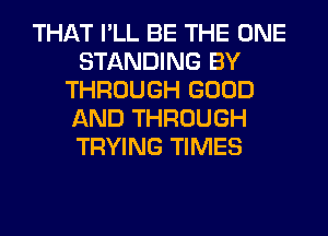 THAT I'LL BE THE ONE
STANDING BY
THROUGH GOOD
AND THROUGH
TRYING TIMES