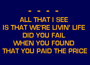 ALL THAT I SEE
IS THAT WERE LIVIN' LIFE
DID YOU FAIL
WHEN YOU FOUND
THAT YOU PAID THE PRICE