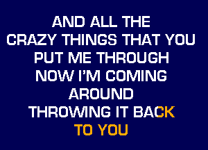 AND ALL THE
CRAZY THINGS THAT YOU
PUT ME THROUGH
NOW I'M COMING
AROUND
THROUVING IT BACK
TO YOU