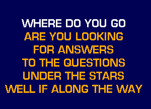 WHERE DO YOU GO
ARE YOU LOOKING
FOR ANSWERS
TO THE QUESTIONS
UNDER THE STARS
WELL IF ALONG THE WAY