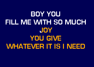 BOY YOU
FILL ME WITH SO MUCH
JOY
YOU GIVE
WHATEVER IT IS I NEED