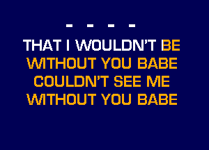 THAT I WOULDN'T BE
1'uWITHCJUT YOU BABE
COULDN'T SEE ME
WTHOUT YOU BABE