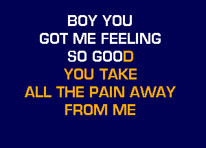 BOY YOU
GOT ME FEELING
SO GOOD

YOU TAKE
ALL THE PAIN AWAY
FROM ME