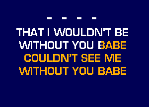 THAT I WOULDN'T BE
1'uWITHCJUT YOU BABE
COULDN'T SEE ME
WTHOUT YOU BABE