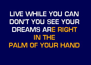 LIVE WHILE YOU CAN
DON'T YOU SEE YOUR
DREAMS ARE RIGHT
IN THE
PALM OF YOUR HAND